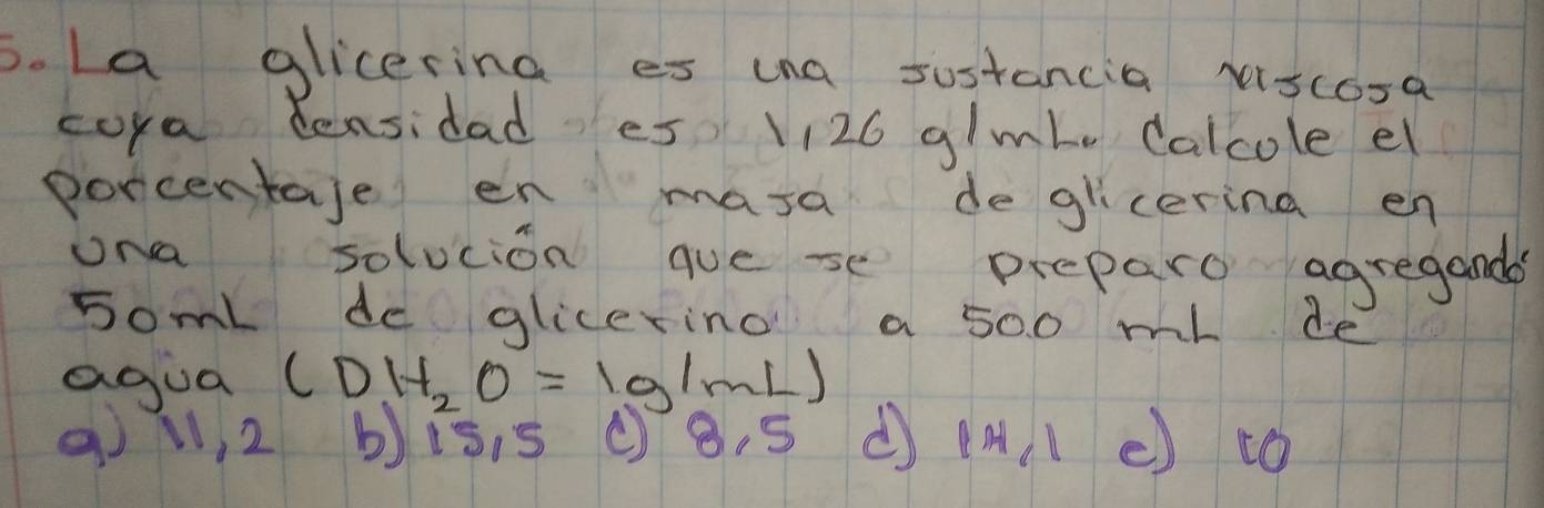 La glicering es ina sostancia xscosa 
cora tensidad es V126 glmbe Calcole el 
porcentaje en mara deglicerina en 
ona solucion quese preparo agregands 
somL de glicering a 500 ml de 
agua (DH_2O=1g/mL)
9l, 2 bis. s (8. S |H_1| e) to