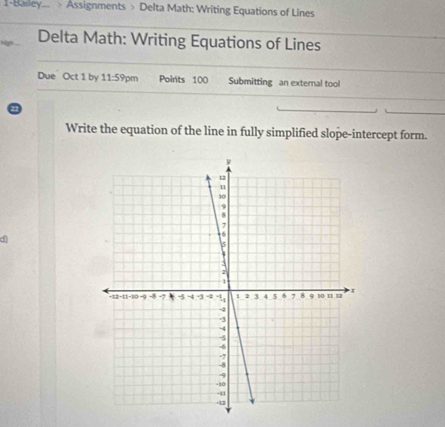 1-Balley> Assignments > Delta Math: Writing Equations of Lines 
Delta Math: Writing Equations of Lines 
Due Oct 1 by 11:59 pm Points 100 Submitting an external tool 
a 
Write the equation of the line in fully simplified slope-intercept form. 
d