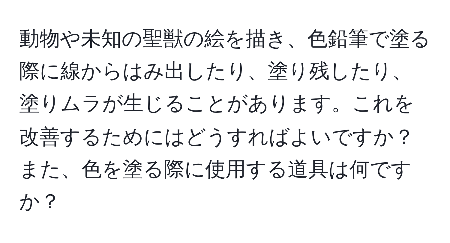 動物や未知の聖獣の絵を描き、色鉛筆で塗る際に線からはみ出したり、塗り残したり、塗りムラが生じることがあります。これを改善するためにはどうすればよいですか？また、色を塗る際に使用する道具は何ですか？