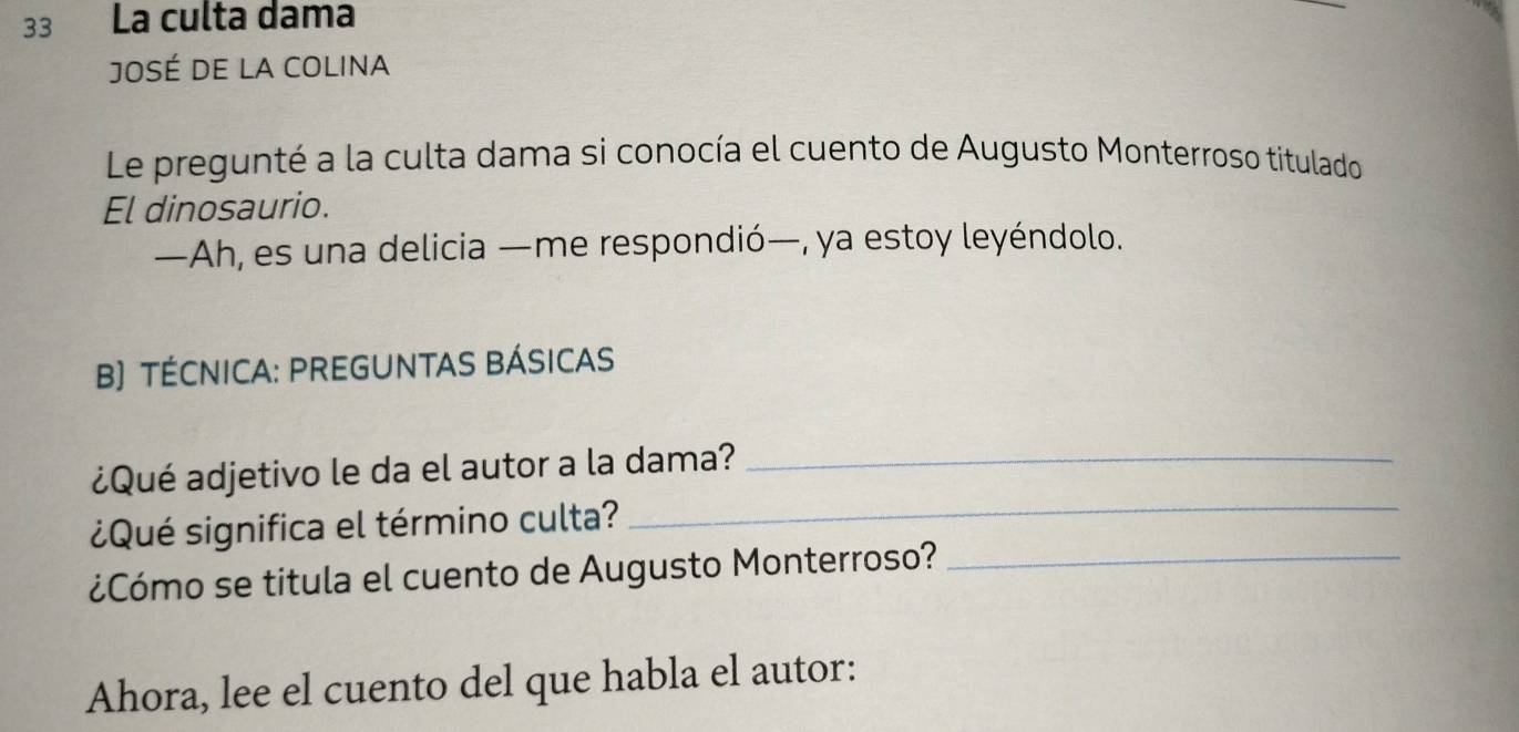 La culta dama 
JOSé DE LA COLINA 
Le pregunté a la culta dama si conocía el cuento de Augusto Monterroso titulado 
El dinosaurio. 
—Ah, es una delicia —me respondió—, ya estoy leyéndolo. 
B) TÉCNICA: PREGUNTAS BÁSICAS 
¿Qué adjetivo le da el autor a la dama?_ 
¿Qué significa el término culta? 
_ 
¿Cómo se titula el cuento de Augusto Monterroso?_ 
Ahora, lee el cuento del que habla el autor: