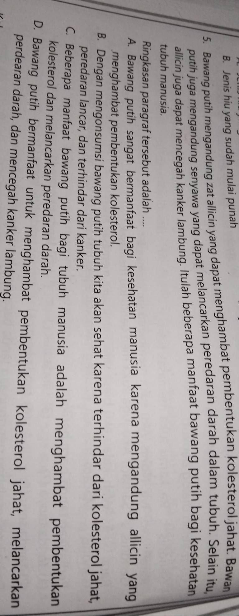 B. Jenis hiu yang sudah mulai punah
5. Bawang putih mengandung zat allicin yang dapat menghambat pembentukan kolesterol jahat. Bawan
putih juga mengandung senyawa yang dapat melancarkan peredaran darah dalam tubuh. Selain itu,
allicin juga dapat mencegah kanker lambung. Itulah beberapa manfaat bawang putih bagi kesehatan
tubuh manusia.
Ringkasan paragraf tersebut adalah ....
A. Bawang putih sangat bermanfaat bagi kesehatan manusia karena mengandung allicin yang
menghambat pembentukan kolesterol.
B. Dengan mengonsumsi bawang putih tubuh kita akan sehat karena terhindar dari kolesterol jahat,
peredaran lancar, dan terhindar dari kanker.
C. Beberapa manfaat bawang putih bagi tubuh manusia adalah menghambat pembentukan
kolesterol dan melancarkan peredaran darah.
D. Bawang putih bermanfaat untuk menghambat pembentukan kolesterol jahat, melancarkan
perdearan darah, dan mencegah kanker lambung.