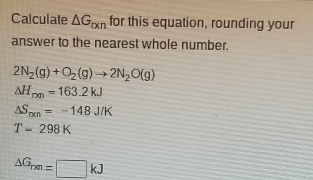 Calculate △ G_rxn for this equation, rounding your
answer to the nearest whole number.
2N_2(g)+O_2(g)to 2N_2O(g)
△ H_rm=163.2kJ
△ S_pen=-148J/K
T-298K
△ G_rm=□ kJ