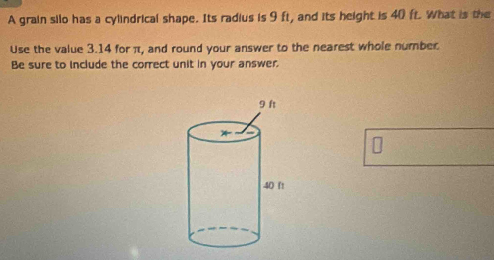 A grain silo has a cylindrical shape. Its radius is 9 ft, and its height is 40 ft. What is the 
Use the value 3.14 for π, and round your answer to the nearest whole number 
Be sure to include the correct unit in your answer. 
U