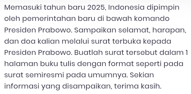 Memasuki tahun baru 2025, Indonesia dipimpin 
oleh pemerintahan baru di bawah komando 
Presiden Prabowo. Sampaikan selamat, harapan, 
dan doa kalian melalui surat terbuka kepada 
Presiden Prabowo. Buatlah surat tersebut dalam 1
halaman buku tulis dengan format seperti pada 
surat semiresmi pada umumnya. Sekian 
informasi yang disampaikan, terima kasih.