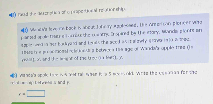 Read the description of a proportional relationship. 
Wanda's favorite book is about Johnny Appleseed, the American pioneer who 
planted apple trees all across the country. Inspired by the story, Wanda plants an 
apple seed in her backyard and tends the seed as it slowly grows into a tree. 
There is a proportional relationship between the age of Wanda's apple tree (in
years), x, and the height of the tree (in feet), y. 
Wanda's apple tree is 6 feet tall when it is 5 years old. Write the equation for the 
relationship between x and y.
y=□