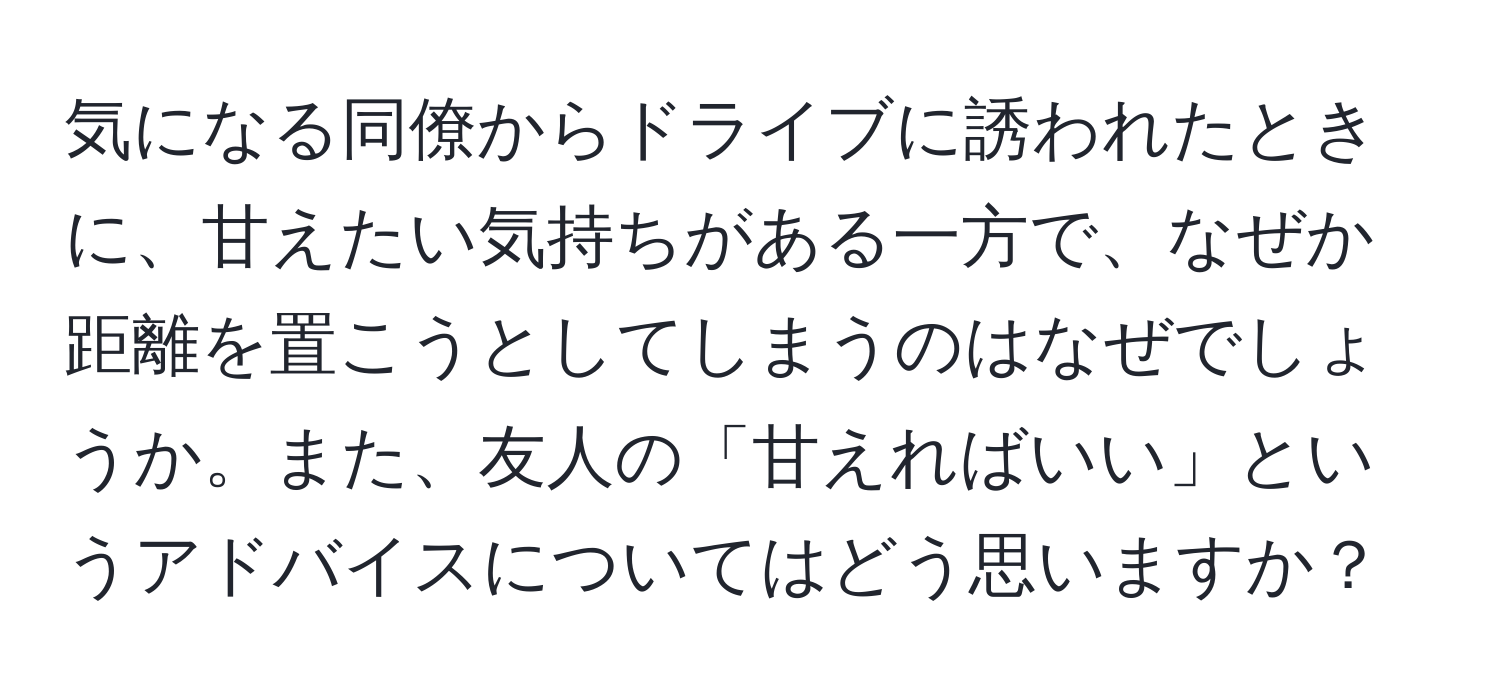 気になる同僚からドライブに誘われたときに、甘えたい気持ちがある一方で、なぜか距離を置こうとしてしまうのはなぜでしょうか。また、友人の「甘えればいい」というアドバイスについてはどう思いますか？