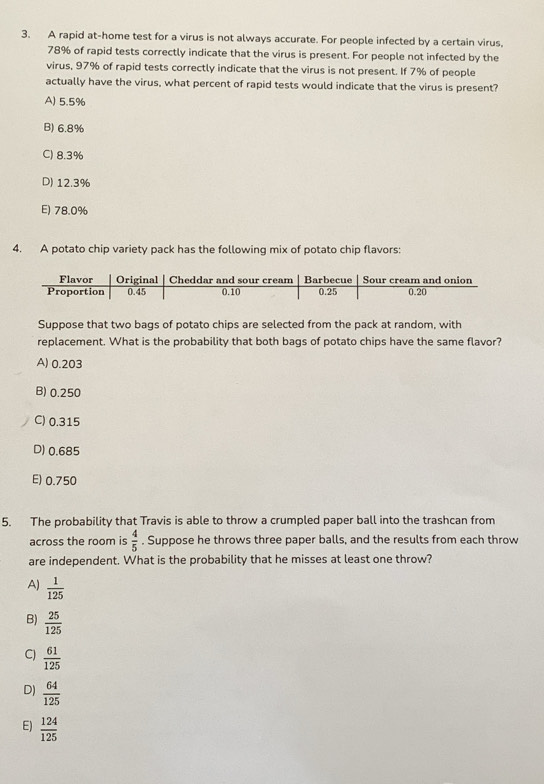 A rapid at-home test for a virus is not always accurate. For people infected by a certain virus,
78% of rapid tests correctly indicate that the virus is present. For people not infected by the
virus, 97% of rapid tests correctly indicate that the virus is not present. If 7% of people
actually have the virus, what percent of rapid tests would indicate that the virus is present?
A) 5.5%
B) 6.8%
C) 8.3%
D) 12.3%
E) 78.0%
4. A potato chip variety pack has the following mix of potato chip flavors:
Suppose that two bags of potato chips are selected from the pack at random, with
replacement. What is the probability that both bags of potato chips have the same flavor?
A) 0.203
B) 0.250
C) 0.315
D) 0.685
E) 0.750
5. The probability that Travis is able to throw a crumpled paper ball into the trashcan from
across the room is  4/5 . Suppose he throws three paper balls, and the results from each throw
are independent. What is the probability that he misses at least one throw?
A)  1/125 
B)  25/125 
C)  61/125 
D)  64/125 
E)  124/125 