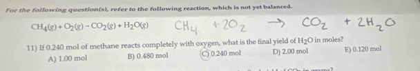 For the following question(s), refer to the following reaction, which is not yet balanced.
CH_4(g)+O_2(g)to CO_2(g)+H_2O(g)
11) If 0.240 mol of methane reacts completely with oxygen, what is the final yield of H_2O in moles?
A) 1.00 mol B) 0.480 mol C) 0.240 mol D) 2.00 mol E) 0.120 mol