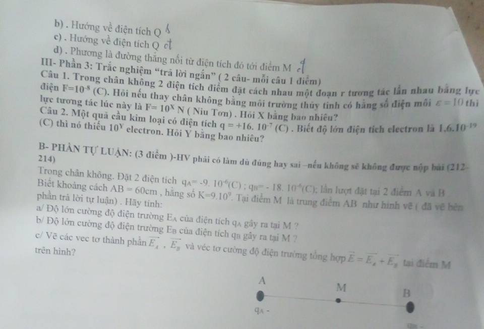 b) . Hướng về điện tích Q
c) . Hướng về điện tích Q
d) . Phương là đường thắng nổi từ điện tích đó tới điểm M
III- Phần 3: Trắc nghiệm “trã lời ngắn” ( 2 câu- mỗi câu 1 điểm)
Câu 1. Trong chân không 2 điện tích điểm đặt cách nhau một đoạn r tương tác lần nhau bằng lực
điện F=10^(-8)(C) 0. Hồi nếu thay chân không bằng môi trường thủy tinh có hằng số điện môi varepsilon =10 thì
lực tương tác lúc này là F=10^xN ( Niu Tơn) . Hỏi X bằng bao nhiêu? 1.6.10^(-19)
Câu 2. Một quả cầu kim loại có điện tích q=+16.10^(-7)(C). Biết độ lớn điện tích electron là
(C) thì nó thiếu 10^Y electron. Hỏi Y bằng bao nhiêu?
B- PHẢN Tự LUẠN: (3 điểm )-HV phải có làm dù đúng hay sai ~nếu không sẽ không được nộp bai (212
214)
Trong chân không. Đặt 2 điện tích
; lần lượt đặt tại 2 điểm A và B
Biết khoảng cách AB=60cm , hằng số q_A=-9.10^(-6)(C):q_B=-18.10^(-6)(C) K=9.10^9. Tại điểm M là trung điểm AB như hình vẽ ( đã vẽ bên
phần trả lời tự luận) . Hãy tính:
a/ Độ lớn cường độ điện trường EA ủa điện tích qx gây ra tại M 
b Độ lớn cường độ điện trường Eạ của điện tích qa gây ra tại M ?
c/ Vẽ các vec tơ thành phần vector E_A,vector E_B và véc tơ cường độ điện trường tổng hợp vector E=vector E_A+vector E_B tại điểm M
trên hình?
A
M
B
qwedge -