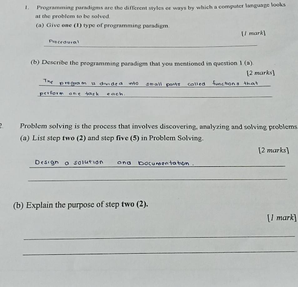 Programming paradigms are the different styles or ways by which a computer language looks 
at the problem to be solved. 
(a) Give one (1) type of programming paradigm. 
[l mark] 
_ 
Procedural 
(b) Describe the programming paradigm that you mentioned in question 1 (a). 
[2 marks] 
_small parts _ca 
_ 
. Problem solving is the process that involves discovering, analyzing and solving problems 
(a) List step two (2) and step five (5) in Problem Solving. 
[2 marks] 
_ 
o n o n d bocumentator 
_ 
(b) Explain the purpose of step two (2). 
[l mark] 
_ 
_