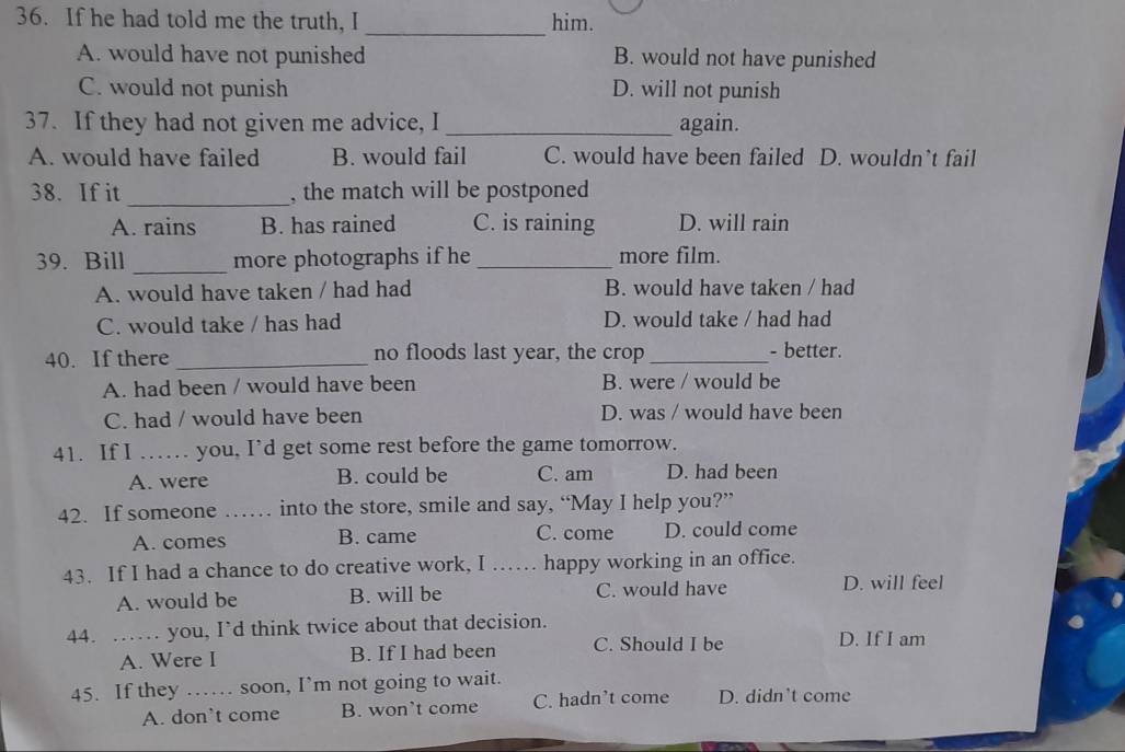 If he had told me the truth, I him.
_
A. would have not punished B. would not have punished
C. would not punish D. will not punish
37. If they had not given me advice, I _again.
A. would have failed B. would fail C. would have been failed D. wouldn’t fail
38. If it _, the match will be postponed
A. rains B. has rained C. is raining D. will rain
39. Bill _more photographs if he _more film.
A. would have taken / had had B. would have taken / had
C. would take / has had D. would take / had had
40. If there _no floods last year, the crop_ - better.
A. had been / would have been B. were / would be
C. had / would have been D. was / would have been
41. If I …… you, I’d get some rest before the game tomorrow.
A. were B. could be C. am D. had been
42. If someone _into the store, smile and say, “May I help you?”
A. comes B. came C. come D. could come
43. If I had a chance to do creative work, I …… happy working in an office.
A. would be B. will be C. would have D. will feel
44. …… you, I’d think twice about that decision.
A. Were I B. If I had been C. Should I be D. If I am
45. If they …… soon, I’m not going to wait.
A. don’t come B. won’t come C. hadn’t come D. didn’t come