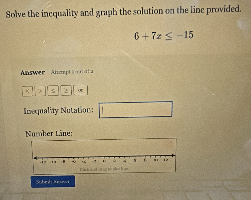 Solve the inequality and graph the solution on the line provided.
6+7x≤ -15
Answer Attempt 1 out of 2 
< > S > or 
Inequality Notation: 
□° 
Number Line: 
Submit Answer