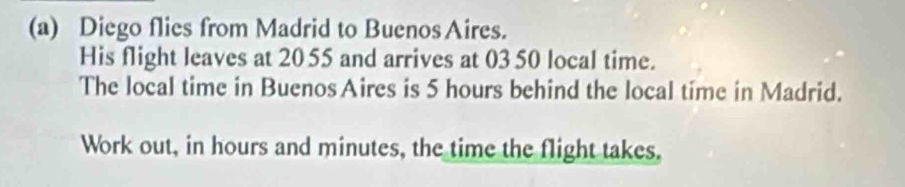 Diego flies from Madrid to Buenos Aires. 
His flight leaves at 20 55 and arrives at 03 50 local time. 
The local time in BuenosAires is 5 hours behind the local time in Madrid. 
Work out, in hours and minutes, the time the flight takes,