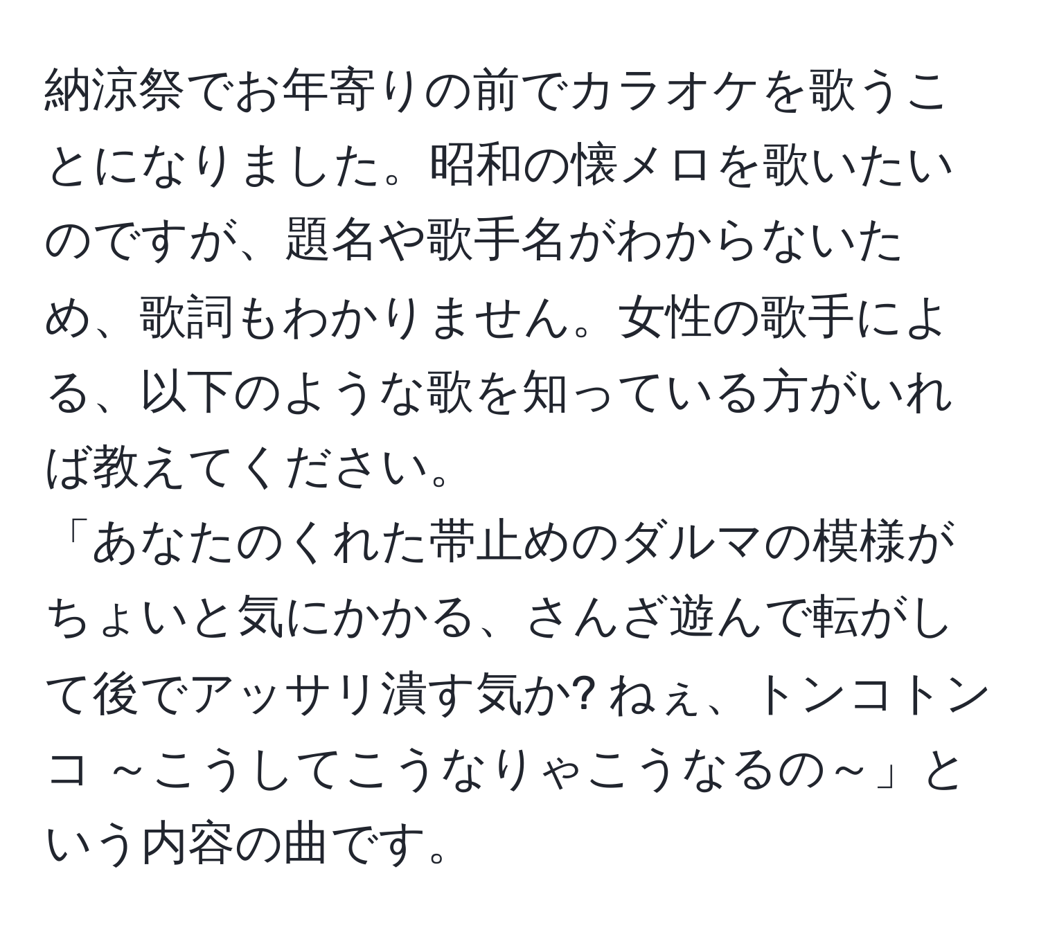 納涼祭でお年寄りの前でカラオケを歌うことになりました。昭和の懐メロを歌いたいのですが、題名や歌手名がわからないため、歌詞もわかりません。女性の歌手による、以下のような歌を知っている方がいれば教えてください。
「あなたのくれた帯止めのダルマの模様がちょいと気にかかる、さんざ遊んで転がして後でアッサリ潰す気か? ねぇ、トンコトンコ ～こうしてこうなりゃこうなるの～」という内容の曲です。