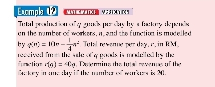 Example ⑫ MATHEMATICS APPLICATION 
Total production of 4 goods per day by a factory depends 
on the number of workers, n, and the function is modelled 
by q(n)=10n- 1/4 n^2. Total revenue per day, r, in RM, 
received from the sale of q goods is modelled by the 
function r(q)=40q. Determine the total revenue of the 
factory in one day if the number of workers is 20.