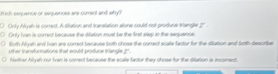 Which sequence or sequences are correct and why?
Only Allyah is correct. A ditation and translation alone could not produce triangle 2
Only Ivan is correct because the dilation must be the first step in the sequence.
Both Allysh and Ivan are correct because both chose the correct scale factor for the dilation and both describe
other transformations that would produce triangle Z ' .
Neither Aliyah nor Ivan is correct because the scale factor they chose for the dilation is incorsect.