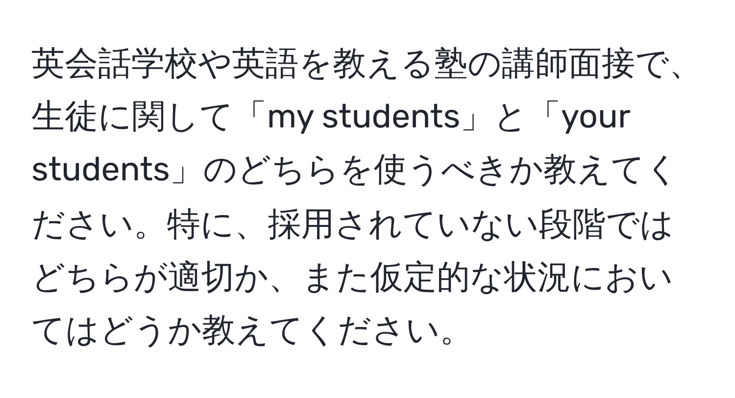 英会話学校や英語を教える塾の講師面接で、生徒に関して「my students」と「your students」のどちらを使うべきか教えてください。特に、採用されていない段階ではどちらが適切か、また仮定的な状況においてはどうか教えてください。