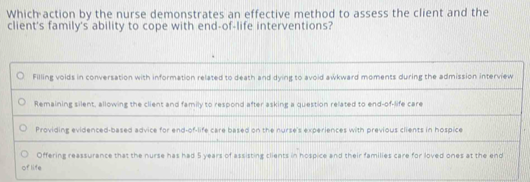 Which action by the nurse demonstrates an effective method to assess the client and the 
client's family's ability to cope with end-of-life interventions?