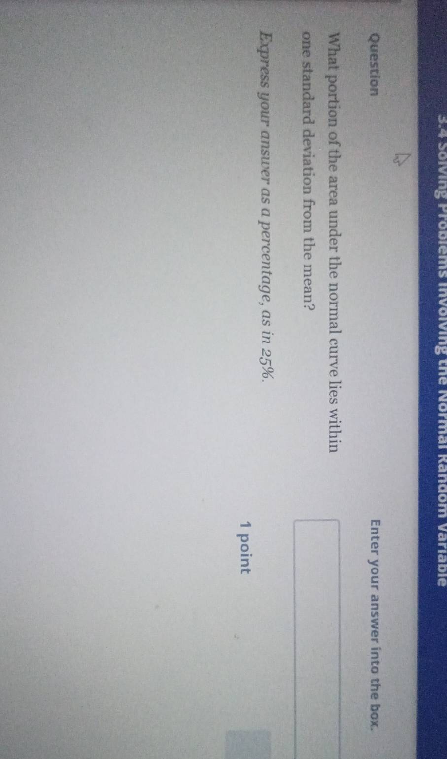 3.4 Solving Problems Involving the Normal Random Variable 
Question Enter your answer into the box. 
What portion of the area under the normal curve lies within 
one standard deviation from the mean? 
Express your answer as a percentage, as in 25%. 
1 point