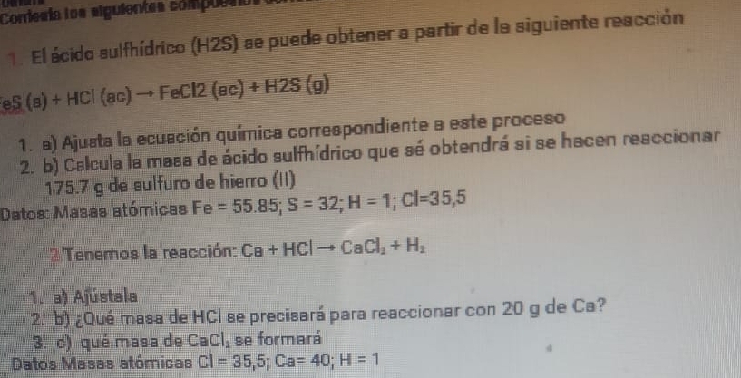 Corriesía los alguientes compuetó 
1. El ácido sulfhídrico (H2S) se puede obtener a partir de la siguiente reacción
eS(s)+HCl(ac)to FeCl2(ac)+H2S(g)
1. a) Ajusta la ecuación química correspondiente a este proceso 
2. b) Calcula la masa de ácido sulfhídrico que sé obtendrá si se hacen reaccionar
175.7 g de sulfuro de hierro (II) 
Datos: Masas atómicas Fe=55.85; S=32; H=1; Cl=35,5
Tenemos la reacción: Ca+HClto CaCl_2+H_2
1. a) Ajústala 
2. b) ¿Qué masa de HCl se precisará para reaccionar con 20 g de Ca? 
3. c) qué masa de CaCl_2 se formará 
Datos Masas atómicas CI=35,5; Ca=40; H=1