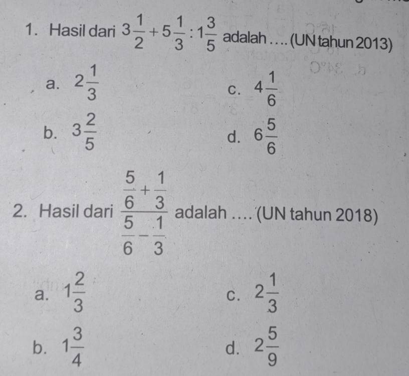 Hasil dari 3 1/2 +5 1/3 :1 3/5  adalah . . .. (UN tahun 2013)
a. 2 1/3  4 1/6 
C.
b. 3 2/5  6 5/6 
d.
2. Hasil dari frac  5/6 + 1/3  5/6 - 1/3  adalah … (UN tahun 2018)
a. 1 2/3  2 1/3 
C.
b. 1 3/4  2 5/9 
d.