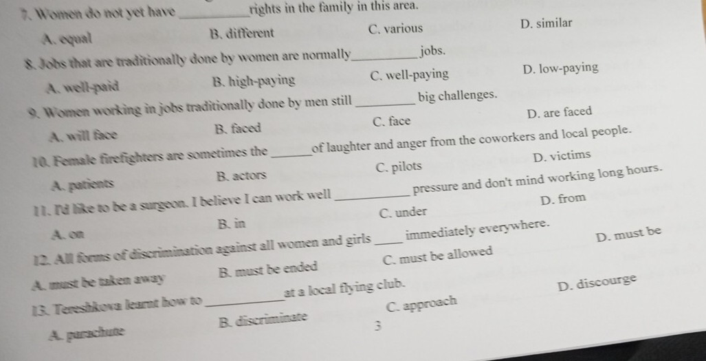 Women do not yet have _rights in the family in this area.
A. equal B. different C. various D. similar
8. Jobs that are traditionally done by women are normally_ jobs.
A. well-paid B. high-paying C. well-paying D. low-paying
9. Women working in jobs traditionally done by men still _big challenges.
A. will face B. faced C. face D. are faced
10. Female firefighters are sometimes the _of laughter and anger from the coworkers and local people.
A. patients B. actors C. pilots D. victims
pressure and don't mind working long hours.
l 1. I'd like to be a surgeon. I believe I can work well_
B. in C. under D. from
A. on
D. must be
12. All forms of discrimination against all women and girls _immediately everywhere.
A. must be taken away B. must be ended C. must be allowed
13. Tereshkova learnt how to_ at a local flying club.
D. discourge
A. parachute B. discriminate C. approach
3