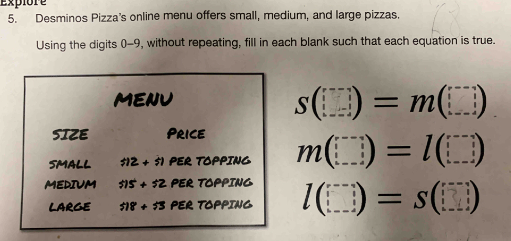 Expiore 
5. Desminos Pizza’s online menu offers small, medium, and large pizzas. 
Using the digits 0-9, without repeating, fill in each blank such that each equation is true. 
mEnU
S(□ )=m(□ )
SIZE Price 
SMALL $12+$1 PER TOPPING m(□ )=l(□ )
MEDIUM 515+52 PER TOPPING 
LARGE $18+55 PER TOPPING l(□ )=S(□ )