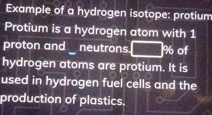 Example of a hydrogen isotope: protium 
Protium is a hydrogen atom with 1
proton and ` neutrons. 96 of 
hydrogen atoms are protium. It is 
used in hydrogen fuel cells and the 
production of plastics.