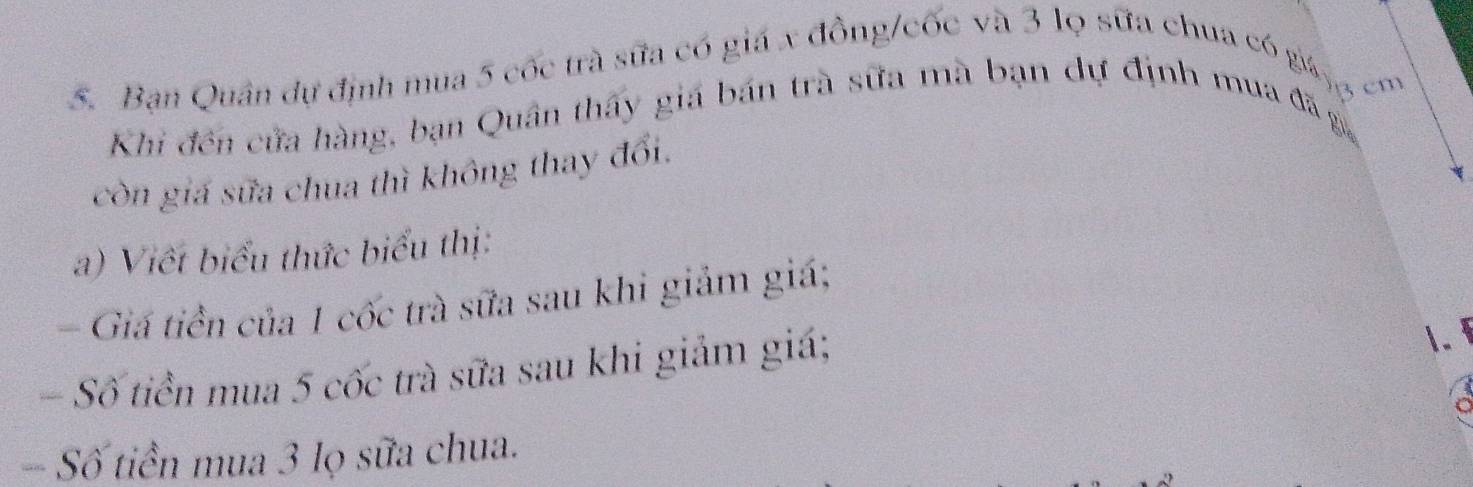 Bạn Quân dự định mua 5 cốc trà sữa có giá x đồng/cốc và 3 lọ sữa chua có gic 
Khi đến cửa hàng, bạn Quân thấy giá bán trà sữa mà bạn dự định mua đã g, 
còn giá sửa chua thì không thay đổi. 
a) Viết biểu thức biểu thị: 
- Giá tiền của 1 cốc trà sữa sau khi giảm giá; 
- Số tiền mua 5 cốc trà sữa sau khi giảm giá; 
1. 
-- Số tiền mua 3 lọ sữa chua.
