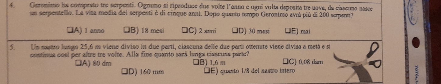 Geronimo ha comprato tre serpenti. Ognuno si riproduce due volte l’anno e ogni volta deposita tre uova, da ciascuno nasce
un serpentello. La vita media dei serpenti è di cinque anni. Dopo quanto tempo Geronimo avrà più di 200 serpenti?
□A) 1 anno 1B) 18 mesi □C) 2 anni D) 30 mesi E) mai
5. Un nastro lungo 25,6 m viene diviso in due parti, ciascuna delle due parti ottenute viene divisa a metà e si
continua cosi per altre tre volte. Alla fine quanto sarà lunga ciascuna parte?
□A) 80 dm 1B) 1,6 m □C) 0,08 dam
ID) 160 mm IE) quanto 1/8 del nastro íntero