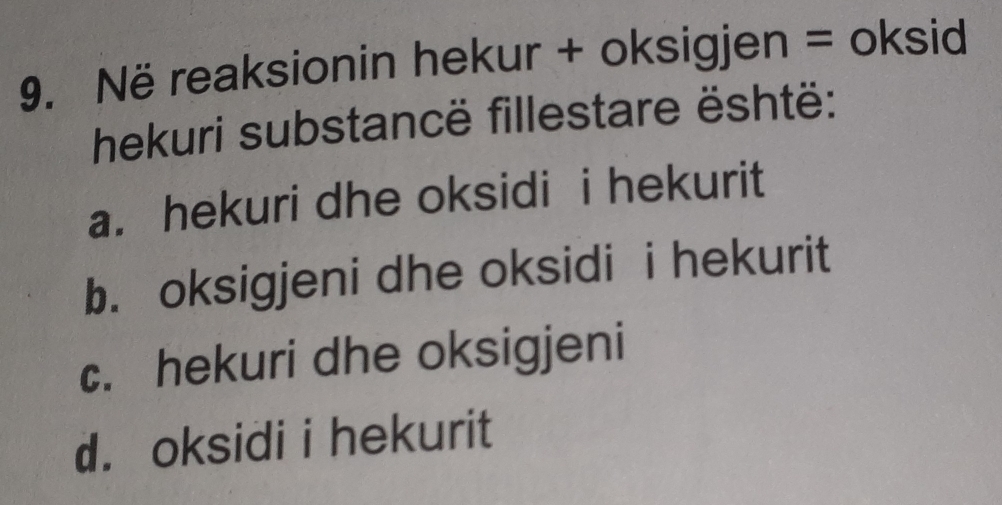 Në reaksionin hekur + oksigjen = oksid
hekuri substancë fillestare është:
a. hekuri dhe oksidi i hekurit
b. oksigjeni dhe oksidi i hekurit
c. hekuri dhe oksigjeni
d. oksidi i hekurit