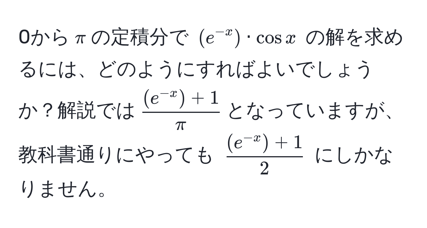 0から(π)の定積分で ((e^(-x)) · cos x) の解を求めるには、どのようにすればよいでしょうか？解説では( ((e^(-x)) + 1)/π )となっていますが、教科書通りにやっても ( ((e^(-x)) + 1)/2 ) にしかなりません。