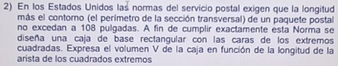 En los Estados Unidos las normas del servicio postal exigen que la longitud 
más el contomo (el perímetro de la sección transversal) de un paquete postal 
no excedan a 108 pulgadas. A fin de cumplir exactamente esta Norma se 
diseña una caja de base rectangular con las caras de los extremos 
cuadradas. Expresa el volumen V de la caja en función de la longitud de la 
arista de los cuadrados extremos