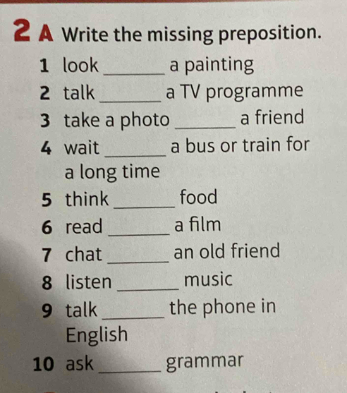 A Write the missing preposition. 
1 look_ a painting 
2 talk _a TV programme 
3 take a photo _a friend 
4 wait _a bus or train for 
a long time 
5 think _food 
6 read _a film 
7 chat _an old friend 
8 listen _music 
9 talk _the phone in 
English 
10 ask _grammar