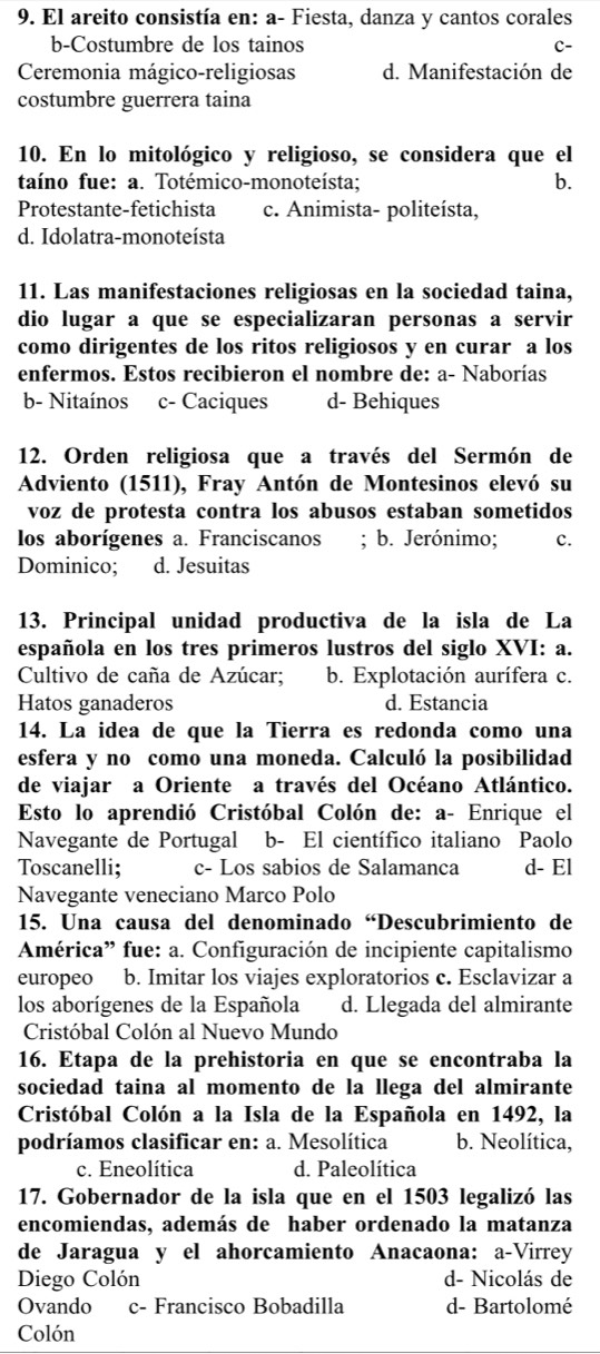 El areito consistía en: a- Fiesta, danza y cantos corales
b-Costumbre de los tainos C-
Ceremonia mágico-religiosas d. Manifestación de
costumbre guerrera taina
10. En lo mitológico y religioso, se considera que el
taíno fue: a. Totémico-monoteísta; b.
Protestante-fetichista c. Animista- politeísta,
d. Idolatra-monoteísta
11. Las manifestaciones religiosas en la sociedad taina,
dio lugar a que se especializaran personas a servir
como dirigentes de los ritos religiosos y en curar a los
enfermos. Estos recibieron el nombre de: a- Naborías
b- Nitaínos c- Caciques d- Behiques
12. Orden religiosa que a través del Sermón de
Adviento (1511), Fray Antón de Montesinos elevó su
voz de protesta contra los abusos estaban sometidos
los aborígenes a. Franciscanos ; b. Jerónimo; c.
Dominico; d. Jesuitas
13. Principal unidad productiva de la isla de La
española en los tres primeros lustros del siglo XVI: a.
Cultivo de caña de Azúcar; b. Explotación aurífera c.
Hatos ganaderos d. Estancia
14. La idea de que la Tierra es redonda como una
esfera y no como una moneda. Calculó la posibilidad
de viajar a Oriente a través del Océano Atlántico.
Esto lo aprendió Cristóbal Colón de: a- Enrique el
Navegante de Portugal b- El científico italiano Paolo
Toscanelli; c- Los sabios de Salamanca d- El
Navegante veneciano Marco Polo
15. Una causa del denominado “Descubrimiento de
América” fue: a. Configuración de incipiente capitalismo
europeo b. Imitar los viajes exploratorios c. Esclavizar a
los aborígenes de la Española d. Llegada del almirante
Cristóbal Colón al Nuevo Mundo
16. Etapa de la prehistoria en que se encontraba la
sociedad taina al momento de la llega del almirante
Cristóbal Colón a la Isla de la Española en 1492, la
podríamos clasificar en: a. Mesolítica b. Neolítica,
c. Eneolítica d. Paleolítica
17. Gobernador de la isla que en el 1503 legalizó las
encomiendas, además de haber ordenado la matanza
de Jaragua y el ahorcamiento Anacaona: a-Virrey
Diego Colón d- Nicolás de
Ovando c- Francisco Bobadilla d- Bartolomé
Colón