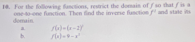 For the following functions, restrict the domain of∫so that∫is a 
one-to-one function. Then find the inverse function f^1 and state its 
domain. 
a. f(x)=(x-2)^2
b. f(x)=9-x^2