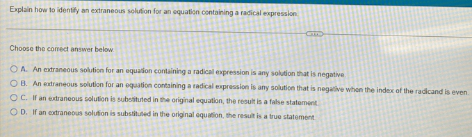 Explain how to identify an extraneous solution for an equation containing a radical expression.
Choose the correct answer below.
A. An extraneous solution for an equation containing a radical expression is any solution that is negative
B. An extraneous solution for an equation containing a radical expression is any solution that is negative when the index of the radicand is even
C. If an extraneous solution is substituted in the original equation, the result is a false statement
D. If an extraneous solution is substituted in the original equation, the result is a true statement