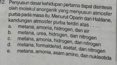 Penyusun dasar kehidupan pertama dapat disintesis
oleh molekul anorganik yang menyusun atmosfer
purba pada masa itu. Menurut Oparin dan Haldane,
kandungan atmosfer purba terdiri atas . . . .
a. metana, amonia, hidrogen, dan air
b. metana, urea, hidrogen, dan nitrogen
c. metana, amonia, hidrogen, dan nitrogen
d. metana, formaldehid, asetat, dan nitrogen
e. metana, amonia, asam amino, dan nukleotida