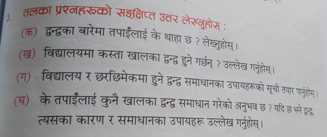 ३ तलका प्रश्नहरको सइक्षिप्त उत्तर ते 
ख्नहोस 
(क) द्वन्द्वका बारेमा तपाईंलाई के थाहा ह छ ? लेख्जुहोस 
(ख) विद्यालयमा कस्ता खालका द्वन्द्व हुने गर्छन् ? उल्लेख गर्नुहोस 
(ग)विद्यालय र छरछिमेकमा हुने द्वन्द्व समाधानका उपायहरूको सूची तयार पानुहोस 
(घ)के तपाईंलाई कुनै खालका द्वन्द्व समाधान गरेको अनुभव छ ? यदि छ भने दुन्द्. 
त्यसका कारण र समाधानका उपायहरू उल्लेख गर्नुहोस्।