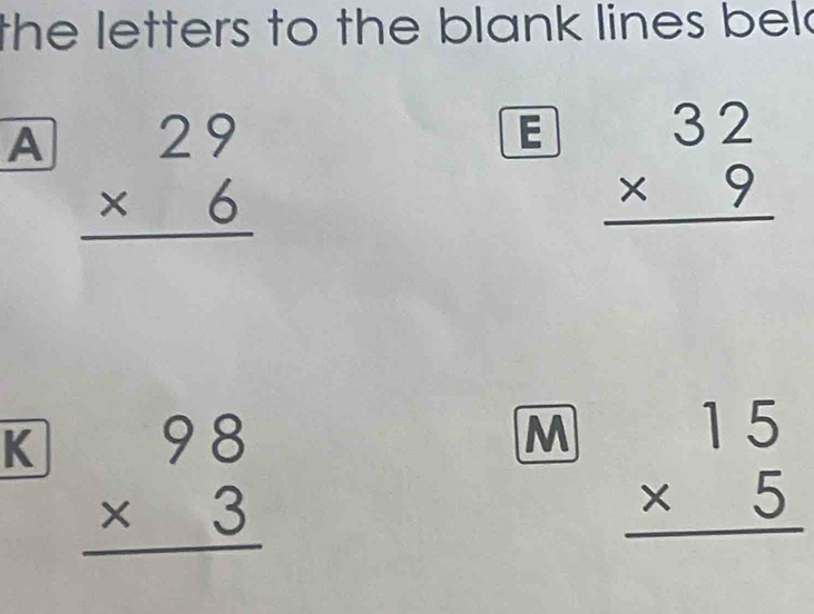 the letters to the blank lines bel . 
A beginarrayr 29 * 6 hline endarray
E beginarrayr 32 * 9 hline endarray
K beginarrayr 98 * 3 hline endarray
M beginarrayr 15 * 5 hline endarray