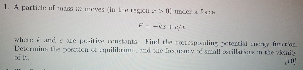 A particle of mass m moves (in the region x>0) under a force
F=-kx+c/x
where k and c are positive constants. Find the corresponding potential energy function. 
Determine the position of equilibrium, and the frequency of small oscillations in the vicinity 
of it. [10]