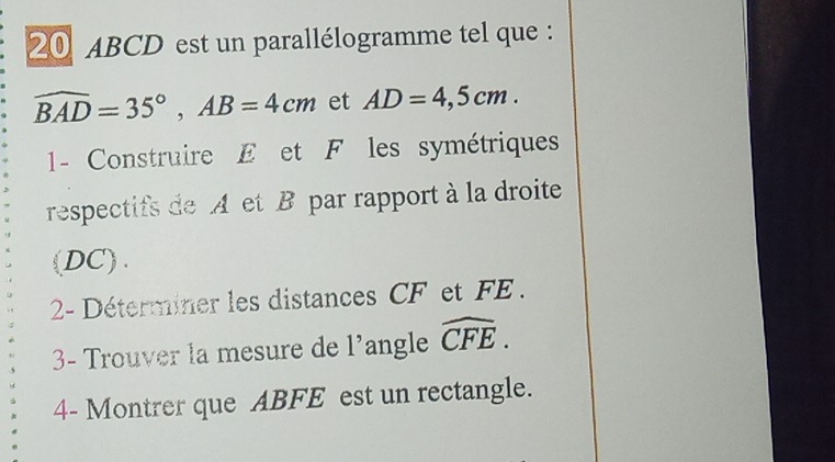 20 ABCD est un parallélogramme tel que :
widehat BAD=35°, AB=4cm et AD=4,5cm. 
1- Construire E et F les symétriques 
respectifs de A et B par rapport à la droite 
(DC). 
2- Déterminer les distances CF et FE. 
3- Trouver la mesure de l'angle widehat CFE. 
4- Montrer que ABFE est un rectangle.