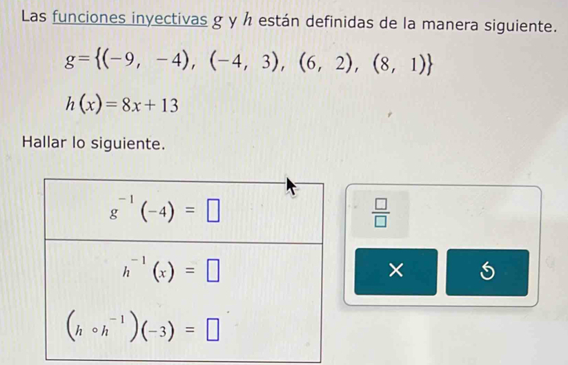 Las funciones inyectivas g y h están definidas de la manera siguiente.
g= (-9,-4),(-4,3),(6,2),(8,1)
h(x)=8x+13
Hallar lo siguiente.
 □ /□  
×