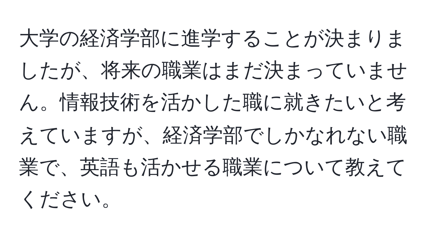 大学の経済学部に進学することが決まりましたが、将来の職業はまだ決まっていません。情報技術を活かした職に就きたいと考えていますが、経済学部でしかなれない職業で、英語も活かせる職業について教えてください。