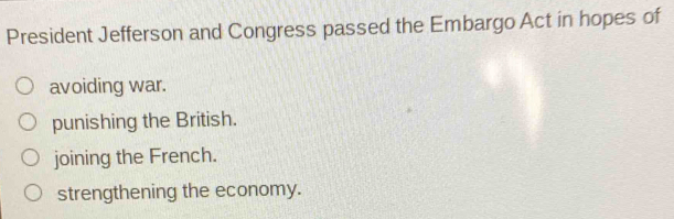 President Jefferson and Congress passed the Embargo Act in hopes of
avoiding war.
punishing the British.
joining the French.
strengthening the economy.