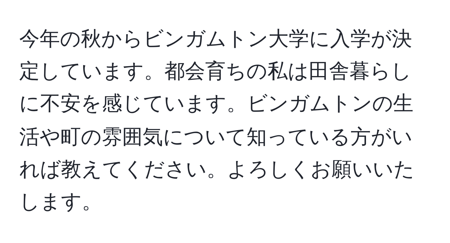 今年の秋からビンガムトン大学に入学が決定しています。都会育ちの私は田舎暮らしに不安を感じています。ビンガムトンの生活や町の雰囲気について知っている方がいれば教えてください。よろしくお願いいたします。