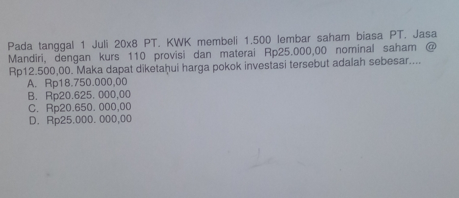 Pada tanggal 1 Juli 20x8 PT. KWK membeli 1.500 lembar saham biasa PT. Jasa
Mandiri, dengan kurs 110 provisi dan materai Rp25.000,00 nominal saham @
Rp12.500,00. Maka dapat diketaḫui harga pokok investasi tersebut adalah sebesar....
A. Rp18.750.000,00
B. Rp20.625. 000,00
C. Rp20.650. 000,00
D. Rp25.000. 000,00