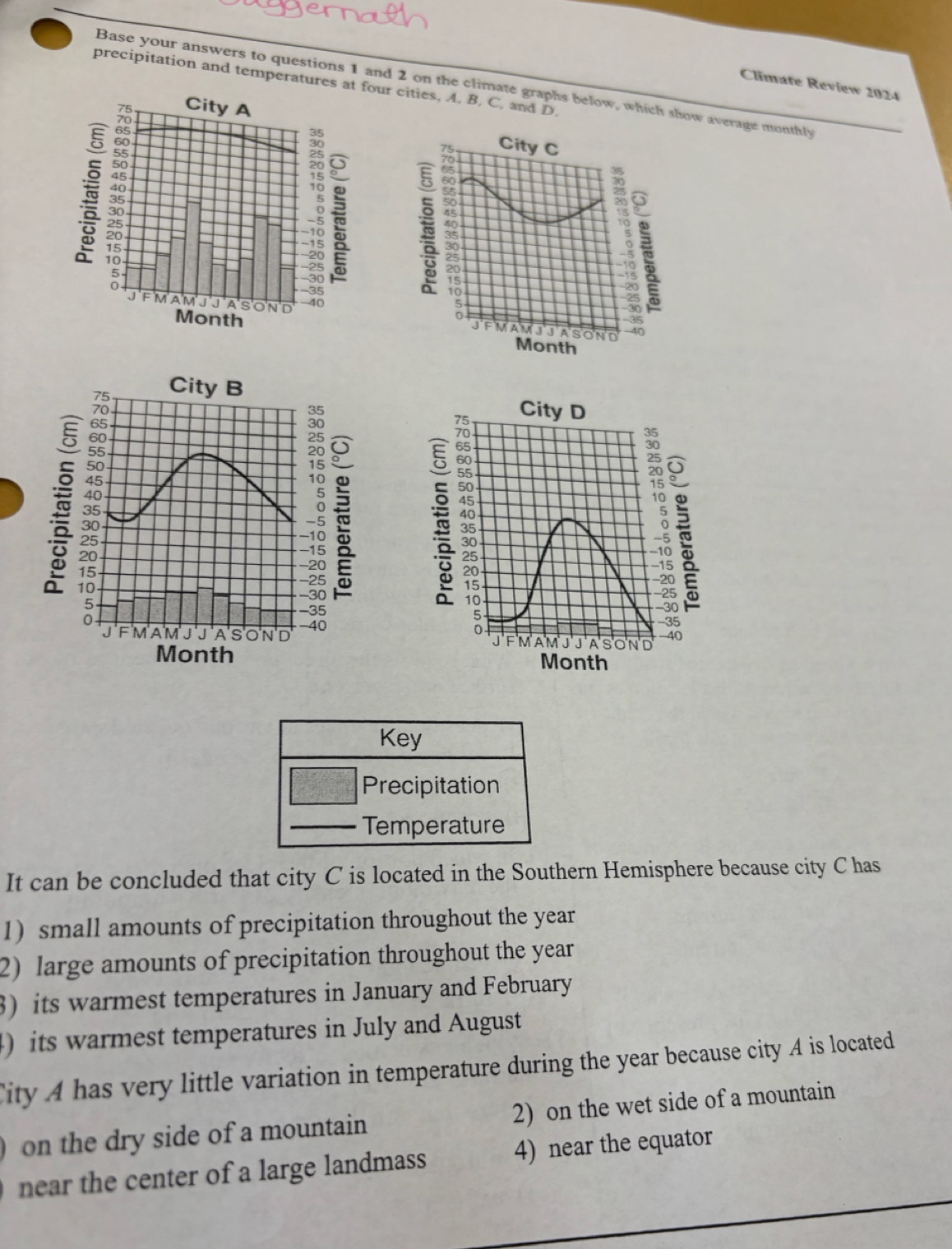 precipitation and temperatures aur cities, A. B. C, and D. 
Base your answers to questions 1 and 2 on the climate graphs below, which show average monthly 
Climate Review 2024 
21 
City C 
? 
F MAM JJA SOND 
J
35
Month 
A 
City D
78
40
5
F MAM J J ASOND 40
Month
Key 
Precipitation 
Temperature 
It can be concluded that city C is located in the Southern Hemisphere because city C has 
1) small amounts of precipitation throughout the year
2) large amounts of precipitation throughout the year
3) its warmest temperatures in January and February 
) its warmest temperatures in July and August 
ity A has very little variation in temperature during the year because city A is located 
on the dry side of a mountain 2) on the wet side of a mountain 
near the center of a large landmass 4) near the equator