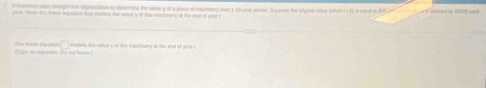 A Suiness uses straight-line depreciation to determine the value y of a piece of machinery over a 10-year penod. Suppose the oiiginat value (when t=0]
year. Writs the linear equation that models the value y of this machinery at the end of year t is equal to $34 brn arst is vecue it reduced by $3600 each 
The Ineas equaion □ midels the value y of the machinery at the end of year t. 
(Type an equstion. Do not factor.)