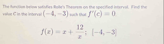 The function below satisfies Rolle's Theorem on the specified interval. Find the 
value C in the interval (-4,-3) such that f'(c)=0.
f(x)=x+ 12/x ;[-4,-3]